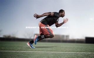 yy易游体育平台-西甲欧战成绩下滑，经营管理或不及意甲，差距日益扩大